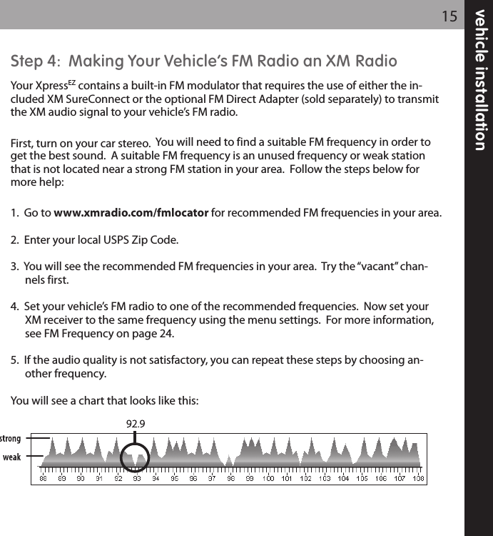 Step 4:  Making Your Vehicle’s FM Radio an XM RadioYour XpressEZ contains a built-in FM modulator that requires the use of either the in-cluded XM SureConnect or the optional FM Direct Adapter (sold separately) to transmitthe XM audio signal to your vehicle’s FM radio.First, turn on your car stereo.  You will need to find a suitable FM frequency in order toget the best sound.  A suitable FM frequency is an unused frequency or weak stationthat is not located near a strong FM station in your area.  Follow the steps below formore help:1.  Go to www.xmradio.com/fmlocator for recommended FM frequencies in your area.2.  Enter your local USPS Zip Code.3.  You will see the recommended FM frequencies in your area.  Try the “vacant” chan-nels first.4.  Set your vehicle’s FM radio to one of the recommended frequencies.  Now set yourXM receiver to the same frequency using the menu settings.  For more information,see FM Frequency on page 24.5.  If the audio quality is not satisfactory, you can repeat these steps by choosing an-other frequency.You will see a chart that looks like this:vehicle installation15