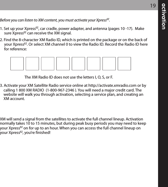 activation19Before you can listen to XM content, you must activate your XpressEZ.1. Set up your XpressEZ, car cradle, power adapter, and antenna (pages 10 -17).  Makesure XpressEZ can receive the XM signal.2. Find the 8-character XM Radio ID, which is printed on the package or on the back ofyour XpressEZ. Or select XM channel 0 to view the Radio ID. Record the Radio ID herefor reference: The XM Radio ID does not use the letters I, O, S, or F.3. Activate your XM Satellite Radio service online at http://activate.xmradio.com or by calling 1 800 XM RADIO  (1-800-967-2346 ). You will need a major credit card. The website will walk you through activation, selecting a service plan, and creating an XM account.XM will send a signal from the satellites to activate the full channel lineup. Activation normally takes 10 to 15 minutes, but during peak busy periods you may need to keepyour XpressEZ on for up to an hour. When you can access the full channel lineup onyour XpressEZ, you’re finished!
