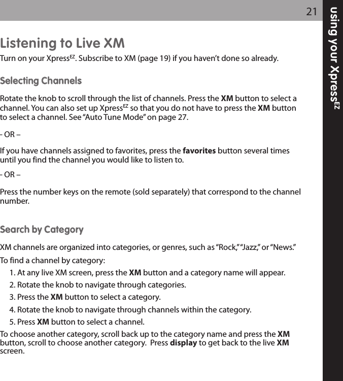 Listening to Live XMTurn on your XpressEZ. Subscribe to XM (page 19) if you haven’t done so already.SSeelleeccttiinngg CChhaannnneellssRotate the knob to scroll through the list of channels. Press the XM button to select achannel. You can also set up XpressEZ so that you do not have to press the XM buttonto select a channel. See “Auto Tune Mode” on page 27.- OR –If you have channels assigned to favorites, press the favorites button several timesuntil you find the channel you would like to listen to.  - OR –Press the number keys on the remote (sold separately) that correspond to the channelnumber.SSeeaarrcchh bbyy CCaatteeggoorryyXM channels are organized into categories, or genres, such as “Rock,” “Jazz,” or “News.”To find a channel by category:1. At any live XM screen, press the XM button and a category name will appear.2. Rotate the knob to navigate through categories.3. Press the XM button to select a category.4. Rotate the knob to navigate through channels within the category.5. Press XM button to select a channel. To choose another category, scroll back up to the category name and press the XMbutton, scroll to choose another category.  Press display to get back to the live XMscreen.using your XpressEZ21