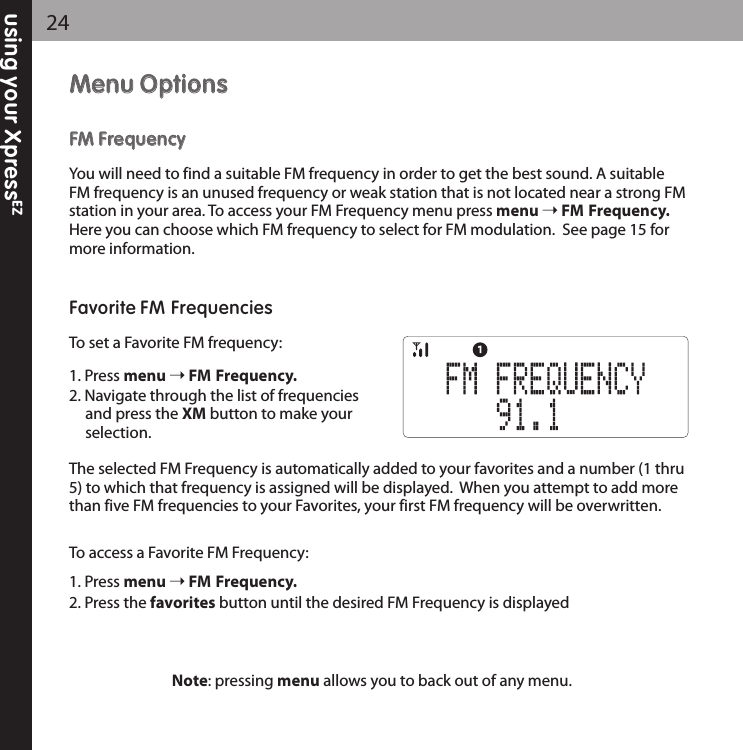 MMeennuu OOppttiioonnssFFMM FFrreeqquueennccyyYou will need to find a suitable FM frequency in order to get the best sound. A suitableFM frequency is an unused frequency or weak station that is not located near a strong FMstation in your area. To access your FM Frequency menu press menu FM Frequency.Here you can choose which FM frequency to select for FM modulation.  See page 15 formore information.  Favorite FM FrequenciesTo set a Favorite FM frequency:1. Press menu FM Frequency.2. Navigate through the list of frequencies and press the XM button to make yourselection.The selected FM Frequency is automatically added to your favorites and a number (1 thru5) to which that frequency is assigned will be displayed.  When you attempt to add morethan five FM frequencies to your Favorites, your first FM frequency will be overwritten.To access a Favorite FM Frequency:1. Press menu FM Frequency.2. Press the favorites button until the desired FM Frequency is displayedusing your XpressEZ24Note: pressing menu allows you to back out of any menu.