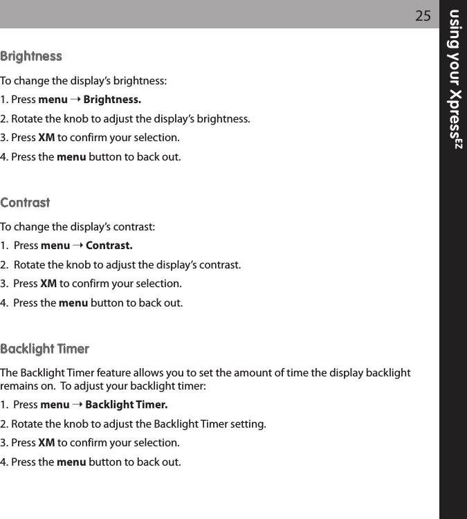BBrriigghhttnneessssTo change the display’s brightness:1. Press menu Brightness.2. Rotate the knob to adjust the display’s brightness.3. Press XM to confirm your selection.4. Press the menu button to back out.CCoonnttrraassttTo change the display’s contrast:1. Press menu Contrast.2. Rotate the knob to adjust the display’s contrast.3.  Press XM to confirm your selection.4.  Press the menu button to back out.BBaacckklliigghhtt TTiimmeerrThe Backlight Timer feature allows you to set the amount of time the display backlightremains on.  To adjust your backlight timer:1.  Press menu Backlight Timer.2. Rotate the knob to adjust the Backlight Timer setting.3. Press XM to confirm your selection.4. Press the menu button to back out.25using your XpressEZ