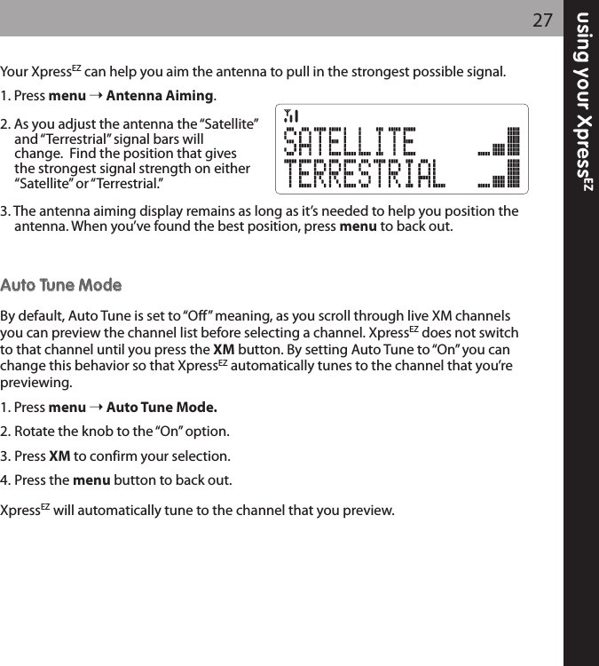 Your XpressEZ can help you aim the antenna to pull in the strongest possible signal.1. Press menu Antenna Aiming.2. As you adjust the antenna the “Satellite”and “Terrestrial” signal bars will change.  Find the position that gives the strongest signal strength on either“Satellite” or “Terrestrial.”3. The antenna aiming display remains as long as it’s needed to help you position the antenna. When you’ve found the best position, press menu to back out.AAuuttoo TTuunnee MMooddeeBy default, Auto Tune is set to “Off” meaning, as you scroll through live XM channelsyou can preview the channel list before selecting a channel. XpressEZ does not switchto that channel until you press the XM button. By setting Auto Tune to “On” you canchange this behavior so that XpressEZ automatically tunes to the channel that you’repreviewing.1. Press menu Auto Tune Mode.2. Rotate the knob to the “On” option.3. Press XM to confirm your selection.4. Press the menu button to back out.XpressEZ will automatically tune to the channel that you preview.27using your XpressEZ