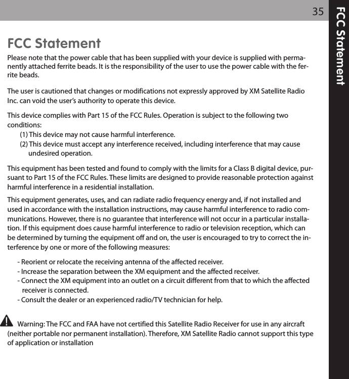 FCC Statement35FCC StatementPlease note that the power cable that has been supplied with your device is supplied with perma-nently attached ferrite beads. It is the responsibility of the user to use the power cable with the fer-rite beads.The user is cautioned that changes or modifications not expressly approved by XM Satellite RadioInc. can void the user’s authority to operate this device.This device complies with Part 15 of the FCC Rules. Operation is subject to the following twoconditions:(1) This device may not cause harmful interference. (2) This device must accept any interference received, including interference that may cause undesired operation.This equipment has been tested and found to comply with the limits for a Class B digital device, pur-suant to Part 15 of the FCC Rules. These limits are designed to provide reasonable protection againstharmful interference in a residential installation.This equipment generates, uses, and can radiate radio frequency energy and, if not installed andused in accordance with the installation instructions, may cause harmful interference to radio com-munications. However, there is no guarantee that interference will not occur in a particular installa-tion. If this equipment does cause harmful interference to radio or television reception, which canbe determined by turning the equipment off and on, the user is encouraged to try to correct the in-terference by one or more of the following measures:- Reorient or relocate the receiving antenna of the affected receiver.- Increase the separation between the XM equipment and the affected receiver.- Connect the XM equipment into an outlet on a circuit different from that to which the affected receiver is connected.- Consult the dealer or an experienced radio/TV technician for help.Warning: The FCC and FAA have not certified this Satellite Radio Receiver for use in any aircraft(neither portable nor permanent installation). Therefore, XM Satellite Radio cannot support this typeof application or installation