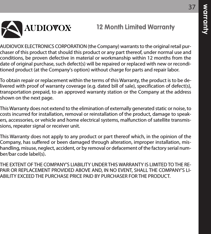 warranty371122 MMoonntthh LLiimmiitteedd WWaarrrraannttyyAUDIOVOX ELECTRONICS CORPORATION (the Company) warrants to the original retail pur-chaser of this product that should this product or any part thereof, under normal use andconditions, be proven defective in material or workmanship within 12 months from thedate of original purchase, such defect(s) will be repaired or replaced with new or recondi-tioned product (at the Company&apos;s option) without charge for parts and repair labor.To obtain repair or replacement within the terms of this Warranty, the product is to be de-livered with proof of warranty coverage (e.g. dated bill of sale), specification of defect(s),transportation prepaid, to an approved warranty station or the Company at the addressshown on the next page.This Warranty does not extend to the elimination of externally generated static or noise, tocosts incurred for installation, removal or reinstallation of the product, damage to speak-ers, accessories, or vehicle and home electrical systems, malfunction of satellite transmis-sions, repeater signal or receiver unit.This Warranty does not apply to any product or part thereof which, in the opinion of theCompany, has suffered or been damaged through alteration, improper installation, mis-handling, misuse, neglect, accident, or by removal or defacement of the factory serial num-ber/bar code label(s). THE EXTENT OF THE COMPANY&apos;S LIABILITY UNDER THIS WARRANTY IS LIMITED TO THE RE-PAIR OR REPLACEMENT PROVIDED ABOVE AND, IN NO EVENT, SHALL THE COMPANY&apos;S LI-ABILITY EXCEED THE PURCHASE PRICE PAID BY PURCHASER FOR THE PRODUCT.