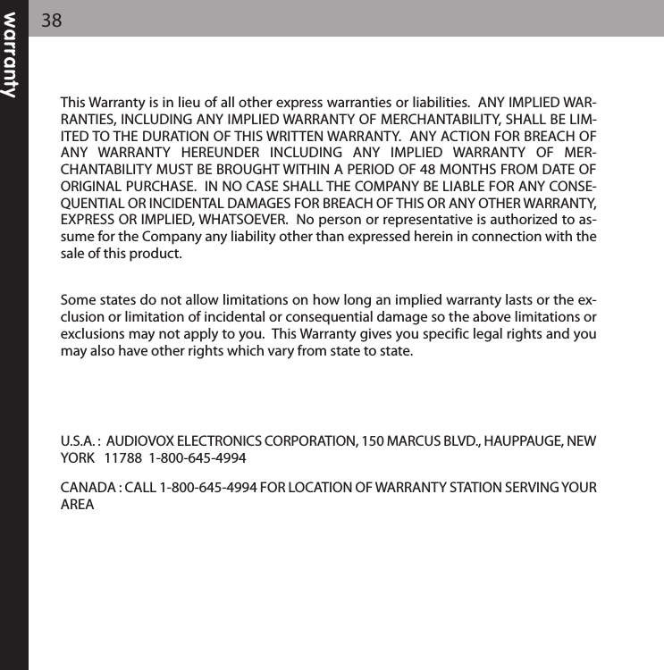 warranty38This Warranty is in lieu of all other express warranties or liabilities.  ANY IMPLIED WAR-RANTIES, INCLUDING ANY IMPLIED WARRANTY OF MERCHANTABILITY, SHALL BE LIM-ITED TO THE DURATION OF THIS WRITTEN WARRANTY.  ANY ACTION FOR BREACH OFANY  WARRANTY  HEREUNDER  INCLUDING  ANY  IMPLIED  WARRANTY  OF  MER-CHANTABILITY MUST BE BROUGHT WITHIN A PERIOD OF 48 MONTHS FROM DATE OFORIGINAL PURCHASE.  IN NO CASE SHALL THE COMPANY BE LIABLE FOR ANY CONSE-QUENTIAL OR INCIDENTAL DAMAGES FOR BREACH OF THIS OR ANY OTHER WARRANTY,EXPRESS OR IMPLIED, WHATSOEVER.  No person or representative is authorized to as-sume for the Company any liability other than expressed herein in connection with thesale of this product.Some states do not allow limitations on how long an implied warranty lasts or the ex-clusion or limitation of incidental or consequential damage so the above limitations orexclusions may not apply to you.  This Warranty gives you specific legal rights and youmay also have other rights which vary from state to state.U.S.A. :  AUDIOVOX ELECTRONICS CORPORATION, 150 MARCUS BLVD., HAUPPAUGE, NEWYORK   11788  1-800-645-4994 CANADA : CALL 1-800-645-4994 FOR LOCATION OF WARRANTY STATION SERVING YOURAREA