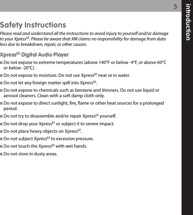 introduction5Safety InstructionsPlease read and understand all the instructions to avoid injury to yourself and/or damageto your XpressEZ. Please be aware that XM claims no responsibility for damage from dataloss due to breakdown, repair, or other causes.XXpprreessssEEZZDDiiggiittaall AAuuddiioo PPllaayyeerr Do not expose to extreme temperatures (above 140°F or below -4°F, or above 60°Cor below -20°C).  Do not expose to moisture. Do not use XpressEZ near or in water. Do not let any foreign matter spill into XpressEZ. Do not expose to chemicals such as benzene and thinners. Do not use liquid oraerosol cleaners. Clean with a soft damp cloth only. Do not expose to direct sunlight, fire, flame or other heat sources for a prolongedperiod. Do not try to disassemble and/or repair XpressEZ yourself. Do not drop your XpressEZ or subject it to severe impact. Do not place heavy objects on XpressEZ. Do not subject XpressEZ to excessive pressure. Do not touch the XpressEZ with wet hands. Do not store in dusty areas.