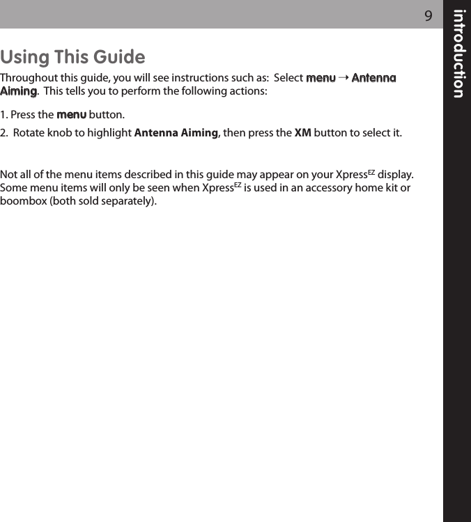 introduction9Using This GuideThroughout this guide, you will see instructions such as:  Select mmeennuuAAnntteennnnaaAAiimmiinngg.  This tells you to perform the following actions:1. Press the mmeennuubutton.2.  Rotate knob to highlight Antenna Aiming, then press the XM button to select it.Not all of the menu items described in this guide may appear on your XpressEZ display.Some menu items will only be seen when XpressEZ is used in an accessory home kit orboombox (both sold separately).