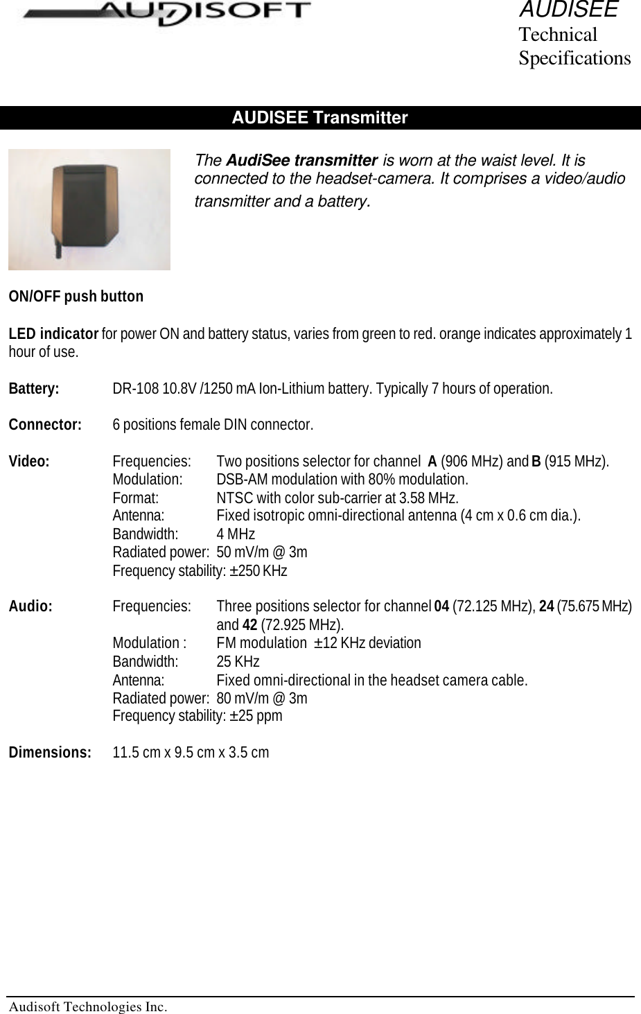   Audisoft Technologies Inc. AUDISEE Technical Specifications  AUDISEE Transmitter    ON/OFF push button  LED indicator for power ON and battery status, varies from green to red. orange indicates approximately 1 hour of use.  Battery:  DR-108 10.8V /1250 mA Ion-Lithium battery. Typically 7 hours of operation.  Connector: 6 positions female DIN connector.  Video:     Frequencies:  Two positions selector for channel  A (906 MHz) and B (915 MHz).   Modulation:  DSB-AM modulation with 80% modulation.    Format:   NTSC with color sub-carrier at 3.58 MHz.   Antenna:  Fixed isotropic omni-directional antenna (4 cm x 0.6 cm dia.).    Bandwidth:  4 MHz   Radiated power:  50 mV/m @ 3m   Frequency stability: ±250 KHz   Audio:  Frequencies:  Three positions selector for channel 04 (72.125 MHz), 24 (75.675 MHz)  and 42 (72.925 MHz). Modulation :  FM modulation  ±12 KHz deviation   Bandwidth:  25 KHz Antenna:  Fixed omni-directional in the headset camera cable. Radiated power:  80 mV/m @ 3m Frequency stability: ±25 ppm  Dimensions:   11.5 cm x 9.5 cm x 3.5 cm    The AudiSee transmitter is worn at the waist level. It is connected to the headset-camera. It comprises a video/audio transmitter and a battery. 