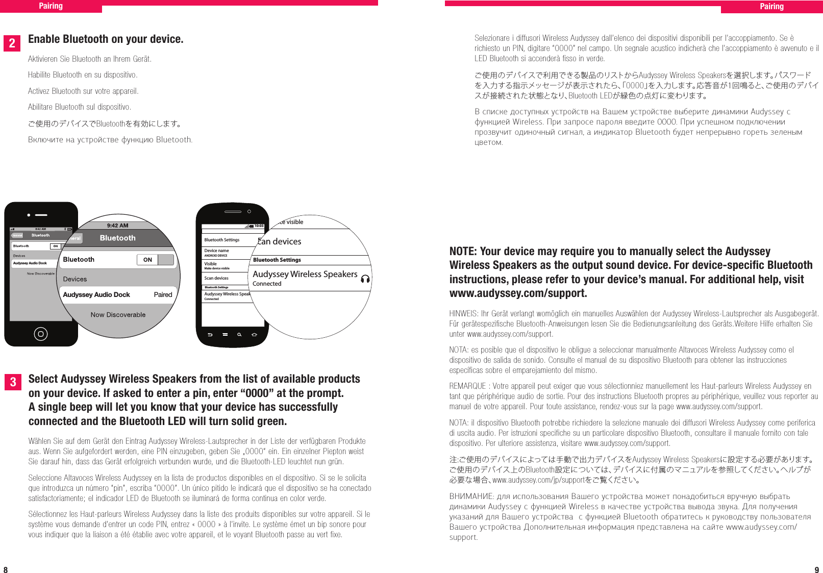 8 9Enable Bluetooth on your device.Aktivieren Sie Bluetooth an Ihrem Gerät.Habilite Bluetooth en su dispositivo.Activez Bluetooth sur votre appareil.Abilitare Bluetooth sul dispositivo.ご使用のデバイスでBluetoothを有効にします。Включите на устройстве функцию Bluetooth.Audyssey Audio Dock                       PairedAudyssey Audio Dock        Paired2310:03Bluetooth SettingsBluetooth SettingsVisibleDevice nameANDROID DEVICEMake device visibleConnectedScan devicesAudyssey Wireless SpeakersBluetooth SettingsVisibleMake device visibleConnectedScan devicesAudyssey Wireless SpeakersSelect Audyssey Wireless Speakers from the list of available products on your device. If asked to enter a pin, enter “0000” at the prompt. A single beep will let you know that your device has successfully connected and the Bluetooth LED will turn solid green.Wählen Sie auf dem Gerät den Eintrag Audyssey Wireless-Lautsprecher in der Liste der verfügbaren Produkte aus. Wenn Sie aufgefordert werden, eine PIN einzugeben, geben Sie „0000“ ein. Ein einzelner Piepton weist Sie darauf hin, dass das Gerät erfolgreich verbunden wurde, und die Bluetooth-LED leuchtet nun grün.Seleccione Altavoces Wireless Audyssey en la lista de productos disponibles en el dispositivo. Si se le solicita que introduzca un número “pin”, escriba “0000”. Un único pitido le indicará que el dispositivo se ha conectado satisfactoriamente; el indicador LED de Bluetooth se iluminará de forma continua en color verde.Sélectionnez les Haut-parleurs Wireless Audyssey dans la liste des produits disponibles sur votre appareil. Si le système vous demande d’entrer un code PIN, entrez «0000» à l’invite. Le système émet un bip sonore pour vous indiquer que la liaison a été établie avec votre appareil, et le voyant Bluetooth passe au vert fixe.Pairing PairingSelezionare i diffusori Wireless Audyssey dall’elenco dei dispositivi disponibili per l’accoppiamento. Se è richiesto un PIN, digitare “0000” nel campo. Un segnale acustico indicherà che l’accoppiamento è avvenuto e il LED Bluetooth si accenderà fisso in verde.ご使用のデバイスで利用できる製品のリストからAudyssey Wireless Speakersを選択します。パスワードを入力する指示メッセージが表示されたら、「0000」を入力します。応答音が1回鳴ると、ご使用のデバイスが接続された状態となり、Bluetooth LEDが緑色の点灯に変わります。В списке доступных устройств на Вашем устройстве выберите динамики Audyssey с функцией Wireless. При запросе пароля введите 0000. При успешном подключении прозвучит одиночный сигнал, а индикатор Bluetooth будет непрерывно гореть зеленым цветом. NOTE: Your device may require you to manually select the Audyssey Wireless Speakers as the output sound device. For device-speciﬁc Bluetooth instructions, please refer to your device’s manual. For additional help, visit www.audyssey.com/support.HINWEIS: Ihr Gerät verlangt womöglich ein manuelles Auswählen der Audyssey Wireless-Lautsprecher als Ausgabegerät. Für gerätespezifische Bluetooth-Anweisungen lesen Sie die Bedienungsanleitung des Geräts.Weitere Hilfe erhalten Sie unter www.audyssey.com/support.NOTA: es posible que el dispositivo le obligue a seleccionar manualmente Altavoces Wireless Audyssey como el dispositivo de salida de sonido. Consulte el manual de su dispositivo Bluetooth para obtener las instrucciones específicas sobre el emparejamiento del mismo.REMARQUE: Votre appareil peut exiger que vous sélectionniez manuellement les Haut-parleurs Wireless Audyssey en tant que périphérique audio de sortie. Pour des instructions Bluetooth propres au périphérique, veuillez vous reporter au manuel de votre appareil. Pour toute assistance, rendez-vous sur la page www.audyssey.com/support.NOTA: il dispositivo Bluetooth potrebbe richiedere la selezione manuale dei diffusori Wireless Audyssey come periferica di uscita audio. Per istruzioni specifiche su un particolare dispositivo Bluetooth, consultare il manuale fornito con tale dispositivo. Per ulteriore assistenza, visitare www.audyssey.com/support.注:ご使用のデバイスによっては手動で出力デバイスをAudyssey Wireless Speakersに設定する必要があります。ご使用のデバイス上のBluetooth設定については、デバイスに付属のマニュアルを参照してください。ヘルプが必要な場合、www.audyssey.com/jp/supportをご覧ください。ВНИМАНИЕ: для использования Вашего устройства может понадобиться вручную выбрать динамики Audyssey с функцией Wireless в качестве устройства вывода звука. Для получения указаний для Вашего устройства  с функцией Bluetooth обратитесь к руководству пользователя Вашего устройства Дополнительная информация представлена на сайте www.audyssey.com/support.