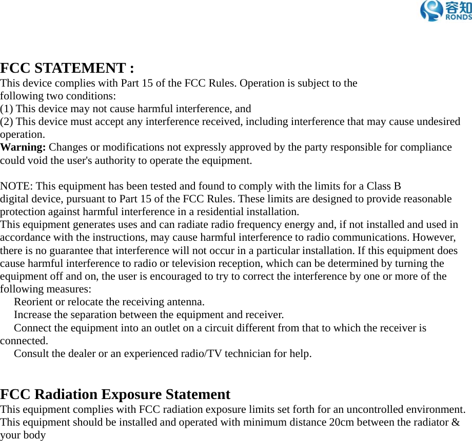 FCC STATEMENT :This device complies with Part 15 of the FCC Rules. Operation is subject to thefollowing two conditions:(1) This device may not cause harmful interference, and(2) This device must accept any interference received, including interference that may cause undesiredoperation.Warning: Changes or modifications not expressly approved by the party responsible for compliancecould void the user&apos;s authority to operate the equipment.NOTE: This equipment has been tested and found to comply with the limits for a Class Bdigital device, pursuant to Part 15 of the FCC Rules. These limits are designed to provide reasonableprotection against harmful interference in a residential installation.This equipment generates uses and can radiate radio frequency energy and, if not installed and used inaccordance with the instructions, may cause harmful interference to radio communications. However,there is no guarantee that interference will not occur in a particular installation. If this equipment doescause harmful interference to radio or television reception, which can be determined by turning theequipment off and on, the user is encouraged to try to correct the interference by one or more of thefollowing measures:　Reorient or relocate the receiving antenna.　Increase the separation between the equipment and receiver.　Connect the equipment into an outlet on a circuit different from that to which the receiver isconnected.　Consult the dealer or an experienced radio/TV technician for help.FCC Radiation Exposure StatementThis equipment complies with FCC radiation exposure limits set forth for an uncontrolled environment.This equipment should be installed and operated with minimum distance 20cm between the radiator &amp;your body