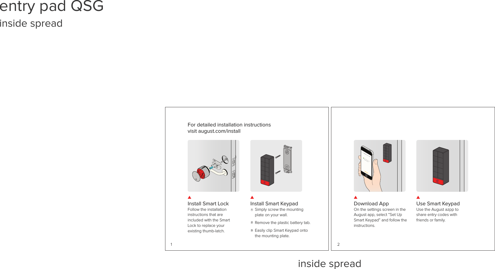 inside spreadInstall Smart LockFollow the installation instructions that are included with the Smart Lock to replace your existing thumb-latch.Install Smart KeypadSimply screw the mounting plate on your wall.Remove the plastic battery tab.Easily clip Smart Keypad onto the mounting plate. 1231For detailed installation instructions visit august.com/install Download AppOn the settings screen in the August app, select “Set Up Smart Keypad” and follow the instructions. Use Smart KeypadUse the August azpp to share entry codes with friends or family. 2entry pad QSG inside spread