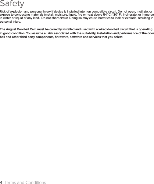 SafetyRisk of explosion and personal injury if device is installed into non compatible circuit. Do not open, mutilate, or expose to conducting materials (metal), moisture, liquid, ﬁre or heat above 54° C (130° F), incinerate, or immerse in water or liquid of any kind.  Do not short circuit. Doing so may cause batteries to leak or explode, resulting in personal injury. The August Doorbell Cam must be correctly installed and used with a wired doorbell circuit that is operating in good condition. You assume all risk associated with the suitability, installation and performance of the door bell and other third party components, hardware, software and services that you select.4  Terms and Conditions