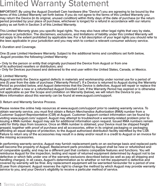 Limited Warranty StatementIMPORTANT: By using the August Doorbell Cam hardware (the “Device”) you are agreeing to be bound by the terms of this Limited Warranty set forth below. If you do not agree to the terms of this Limited Warranty you may return the Device (in its original, unused condition) within thirty days of the date of purchase (or the return period provided by your place of purchase, whichever is longer) for a refund in accordance with our returns policy as set forth in Section 3 of this Limited Warranty.This Limited Warranty gives you speciﬁc legal rights. You may also have other legal rights that vary by state, province or jurisdiction. The disclaimers, exclusions, and limitations of liability under this Limited Warranty will not apply to the extent prohibited by applicable law. For a full description of your legal rights you should refer to the laws applicable in your jurisdiction and you may wish to contact a relevant consumer advisory service.1. Duration and Coverage.One (1) year Limited Hardware Warranty. Subject to the additional terms and conditions set forth below,  August provides the following Limited Warranty:• Only to the person or entity that originally purchased the Device from August or from one  of its authorized resellers or distributors; and• Only for Devices purchased and delivered to the end user within the United States, Canada, or Mexico.2. Limited Warranty.August warrants the Device against defects in materials and workmanship under normal use for a period of one (1) year from the date of purchase (“Warranty Period”). If a Device is returned to August during the Warranty Period as provided below, and August determines that the Device is defective, August will repair or replace the unit with either a new or a refurbished August Doorbell Cam. If the Warranty Period has expired or is otherwise not applicable as per the Scope and Limitation on Warranty (below), we will return the Device to you.More information about this warranty can be found at www.august.com/support.3. Return and Warranty Service Process.Please review the online help resources at www.august.com/support prior to seeking warranty service. To obtain warranty service, you must ﬁrst obtain a Return Merchandise Authorization (RMA) number from a Customer Support Representative (CSR) at August. Customer Support contact information can be found by visiting www.august.com/ support. August may attempt to troubleshoot a warranty-related problem prior to issuing a RMA number. August may ask for additional information upon request. Issued RMA numbers remain valid for thirty days from issuance. Once an RMA number is obtained, your Device must be shipped freight prepaid, together with proof of purchase and all accessories, either in its original packaging or packaging aording an equal degree of protection, to the August authorized distribution facility identiﬁed by the CSR. Failure to return any of the accessories may result in a delay and/or result in a credit to August or an invoice for the missing accessories.In performing warranty service, August may furnish replacement parts on an exchange basis and replaced parts will become the property of August. Replacement parts provided by August shall be new or refurbished and of comparable quality, and may be a dierent part that contains compatible features and functions. You will reimburse August for the inspection, testing and repair of returned equipment determined by August not to be defective or which falls under one of the warranty exclusions described below (as well as pay all shipping and handling charges). In all cases, August’s determination as to whether or not the equipment is defective and covered by warranty will be ﬁnal. Any replacement equipment will be warranted hereunder for a period of one (1) year from shipment. August reserves the right to change the method by which August may provide warranty service to you, and your Device’s eligibility to receive a particular method of service.1  Terms and Conditions