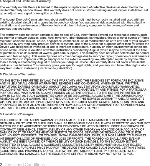 4. Scope of and Limitation of Warranty.The warranty on this Device is limited to the repair or replacement of defective Devices as described in the Limited Warranty section above. This warranty does not cover customer training and education, installation, set up or adjustment, signal or reception problems.The August Doorbell Cam (statement about certiﬁcation or not) must be correctly installed and used with an existing doorbell circuit that is operating in good condition. You assume all risk associated with the suitability, installation and performance of the door lock and other third party components, hardware, software and services that you select.This warranty does not cover damage (i) due to acts of God, other forces beyond our reasonable control, such as internet or power outages, wars, riots, terrorism, labor disputes, earthquakes, ﬂoods or other events of “force majeure,” accident, misuse, abuse, negligence, commercial use or modiﬁcation of, or to any part of your Device; (ii) caused by any third party product, service or system, use of the Device for purposes other than for which the Device was designed or intended, or use in improper temperature, humidity or other environmental conditions, or use of the Device in violation of written instructions provided by August (which may be provided at the time of purchase or on its website at www.august.com/ support). This warranty does not cover defects due to normal wear and tear or aging. This warranty does not cover damage due to improper repair, operation or maintenance or connections to improper voltage supply or, to the extent allowed by law, attempted repair by anyone other than a facility authorized by August to service your August Device. This warranty does not cover consumable parts (such as batteries). This warranty gives you speciﬁc legal rights, and you may also have other rights which vary from state to state (and jurisdiction to jurisdiction).5. Disclaimer of WarrantiesTO THE EXTENT PERMITTED BY LAW, THIS WARRANTY AND THE REMEDIES SET FORTH ARE EXCLUSIVE AND IN LIEU OF ALL OTHER WARRANTIES, REMEDIES AND CONDITIONS, WHETHER ORAL, WRITTEN, STATUTORY, EXPRESS OR IMPLIED. AUGUST DISCLAIMS ALL STATUTORY AND IMPLIED WARRANTIES, INCLUDING WITHOUT LIMITATION, WARRANTIES OF MERCHANTABILITY AND FITNESS FOR A PARTICULAR PURPOSE AND WARRANTIES AGAINST HIDDEN OR LATENT DEFECTS, TO THE EXTENT PERMITTED BY LAW. IN SO FAR AS SUCH WARRANTIES CANNOT BE DISCLAIMED, AUGUST LIMITS THE DURATION AND REMEDIES OF SUCH WARRANTIES TO THE DURATION OF THIS EXPRESS WARRANTY AND, AT AUGUST’S OPTION, THE REPAIR OR REPLACEMENT SERVICES DESCRIBED ABOVE. SOME STATES (COUNTRIES AND PROVINCES) DO NOT ALLOW LIMITATIONS ON HOW LONG AN IMPLIED WARRANTY (OR CONDITION) MAY LAST, SO THE LIMITATION DESCRIBED ABOVE MAY NOT APPLY TO YOU.6. Limitation of Damages.IN ADDITION TO THE ABOVE WARRANTY DISCLAIMERS, TO THE MAXIMUM EXTENT PERMITTED BY LAW, NEITHER AUGUST NOR ITS SUPPLIERS SHALL BE RESPONSIBLE OR LIABLE WITH RESPECT TO ANY SUBJECT MATTER OF THIS AGREEMENT OR TERMS OR CONDITIONS RELATED THERETO UNDER ANY BREACH OF CONTRACT, NEGLIGENCE, STRICT LIABILITY OR ANY OTHER THEORY (A) FOR LOSS OR INACCURACY OF DATA OR COST OF PROCUREMENT OF SUBSTITUTE GOODS, SERVICES OR TECHNOLOGY, OR (B) FOR ANY INDIRECT, INCIDENTAL OR CONSEQUENTIAL DAMAGES INCLUDING, BUT NOT LIMITED TO BUSINESS INTERRUPTION, LOSS OF REVENUES AND LOSS OF PROFITS. THE FOREGOING SHALL APPLY EVEN IF AUGUST HAS BEEN ADVISED OF THE POSSIBILITY OF SUCH DAMAGES. TO THE MAXIMUM EXTENT PERMITTED BY LAW, AUGUST’S AGGREGATE CUMULATIVE LIABILITY HEREUNDER SHALL NOT EXCEED THE ORIGINAL PURCHASE PRICE PAID FOR THE DEVICE THAT CAUSED SUCH DAMAGE. CERTAIN STATES (COUNTRIES AND PROVINCES) DO NOT ALLOW THE LIMITATION OF LIABILITY FOR INCIDENTAL OR CONSEQUENTIAL DAMAGES, SO THE EXCLUSIONS SET FORTH ABOVE MAY NOT APPLY TO YOU.2  Terms and Conditions