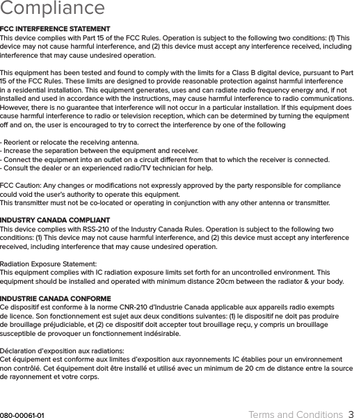 ComplianceFCC INTERFERENCE STATEMENTThis device complies with Part 15 of the FCC Rules. Operation is subject to the following two conditions: (1) This device may not cause harmful interference, and (2) this device must accept any interference received, including interference that may cause undesired operation.This equipment has been tested and found to comply with the limits for a Class B digital device, pursuant to Part 15 of the FCC Rules. These limits are designed to provide reasonable protection against harmful interference in a residential installation. This equipment generates, uses and can radiate radio frequency energy and, if not installed and used in accordance with the instructions, may cause harmful interference to radio communications. However, there is no guarantee that interference will not occur in a particular installation. If this equipment does cause harmful interference to radio or television reception, which can be determined by turning the equipment o and on, the user is encouraged to try to correct the interference by one of the following- Reorient or relocate the receiving antenna.- Increase the separation between the equipment and receiver.- Connect the equipment into an outlet on a circuit dierent from that to which the receiver is connected. - Consult the dealer or an experienced radio/TV technician for help.FCC Caution: Any changes or modiﬁcations not expressly approved by the party responsible for compliance could void the user’s authority to operate this equipment.This transmitter must not be co-located or operating in conjunction with any other antenna or transmitter.INDUSTRY CANADA COMPLIANTThis device complies with RSS-210 of the Industry Canada Rules. Operation is subject to the following two conditions: (1) This device may not cause harmful interference, and (2) this device must accept any interference received, including interference that may cause undesired operation.Radiation Exposure Statement:This equipment complies with IC radiation exposure limits set forth for an uncontrolled environment. This equipment should be installed and operated with minimum distance 20cm between the radiator &amp; your body.INDUSTRIE CANADA CONFORMECe dispositif est conforme à la norme CNR-210 d’Industrie Canada applicable aux appareils radio exempts de licence. Son fonctionnement est sujet aux deux conditions suivantes: (1) le dispositif ne doit pas produire de brouillage préjudiciable, et (2) ce dispositif doit accepter tout brouillage reçu, y compris un brouillage susceptible de provoquer un fonctionnement indésirable.Déclaration d’exposition aux radiations:Cet équipement est conforme aux limites d’exposition aux rayonnements IC établies pour un environnement non contrôlé. Cet équipement doit être installé et utilisé avec un minimum de 20 cm de distance entre la source de rayonnement et votre corps.080-00061-01 Terms and Conditions  3