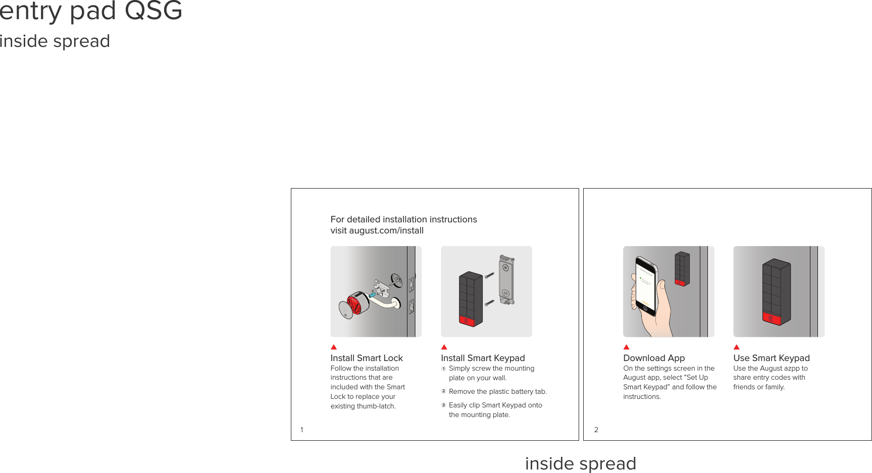 inside spreadInstall Smart LockFollow the installation instructions that are included with the Smart Lock to replace your existing thumb-latch.Install Smart KeypadSimply screw the mounting plate on your wall.Remove the plastic battery tab.Easily clip Smart Keypad onto the mounting plate. 1231For detailed installation instructions visit august.com/install Download AppOn the settings screen in the August app, select “Set Up Smart Keypad” and follow the instructions. Use Smart KeypadUse the August azpp to share entry codes with friends or family. 2entry pad QSG inside spread