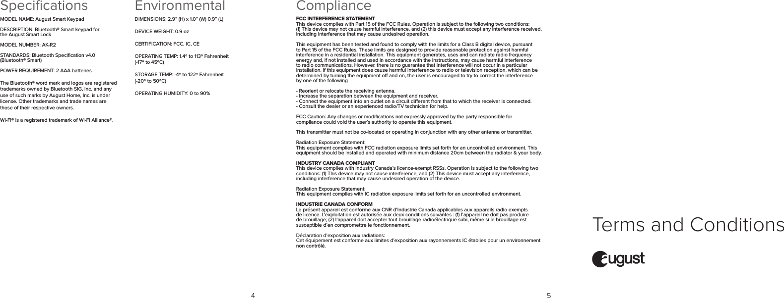 Terms and ConditionsEnvironmentalDIMENSIONS: 2.9” (H) x 1.0” (W) 0.9” (L)DEVICE WEIGHT: 0.9 ozCERTIFICATION: FCC, IC, CEOPERATING TEMP: 1.4º to 113º Fahrenheit (-17º to 45ºC) STORAGE TEMP: -4º to 122º Fahrenheit (-20º to 50ºC)OPERATING HUMIDITY: 0 to 90% SpeciﬁcationsMODEL NAME: August Smart KeypadDESCRIPTION: Bluetooth® Smart keypad for  the August Smart LockMODEL NUMBER: AK-R2STANDARDS: Bluetooth Speciﬁcation v4.0 (Bluetooth® Smart)POWER REQUIREMENT: 2 AAA batteriesThe Bluetooth® word mark and logos are registered trademarks owned by Bluetooth SIG, Inc. and any use of such marks by August Home, Inc. is under license. Other trademarks and trade names are those of their respective owners.Wi-Fi® is a registered trademark of Wi-Fi Alliance®.4 5ComplianceFCC INTERFERENCE STATEMENTThis device complies with Part 15 of the FCC Rules. Operation is subject to the following two conditions: (1) This device may not cause harmful interference, and (2) this device must accept any interference received, including interference that may cause undesired operation.This equipment has been tested and found to comply with the limits for a Class B digital device, pursuant to Part 15 of the FCC Rules. These limits are designed to provide reasonable protection against harmful interference in a residential installation. This equipment generates, uses and can radiate radio frequency energy and, if not installed and used in accordance with the instructions, may cause harmful interference to radio communications. However, there is no guarantee that interference will not occur in a particular installation. If this equipment does cause harmful interference to radio or television reception, which can be determined by turning the equipment o and on, the user is encouraged to try to correct the interference  by one of the following- Reorient or relocate the receiving antenna.- Increase the separation between the equipment and receiver.- Connect the equipment into an outlet on a circuit dierent from that to which the receiver is connected. - Consult the dealer or an experienced radio/TV technician for help.FCC Caution: Any changes or modiﬁcations not expressly approved by the party responsible for  compliance could void the user’s authority to operate this equipment.This transmitter must not be co-located or operating in conjunction with any other antenna or transmitter.Radiation Exposure Statement:This equipment complies with FCC radiation exposure limits set forth for an uncontrolled environment. This equipment should be installed and operated with minimum distance 20cm between the radiator &amp; your body.INDUSTRY CANADA COMPLIANTThis device complies with Industry Canada’s licence-exempt RSSs. Operation is subject to the following two conditions: (1) This device may not cause interference; and (2) This device must accept any interference, including interference that may cause undesired operation of the device.Radiation Exposure Statement:This equipment complies with IC radiation exposure limits set forth for an uncontrolled environment.INDUSTRIE CANADA CONFORMLe présent appareil est conforme aux CNR d’Industrie Canada applicables aux appareils radio exempts de licence. L’exploitation est autorisée aux deux conditions suivantes : (1) l’appareil ne doit pas produire de brouillage; (2) l’appareil doit accepter tout brouillage radioélectrique subi, même si le brouillage est susceptible d’en compromettre le fonctionnement.Déclaration d’exposition aux radiations:Cet équipement est conforme aux limites d’exposition aux rayonnements IC établies pour un environnement non contrôlé.