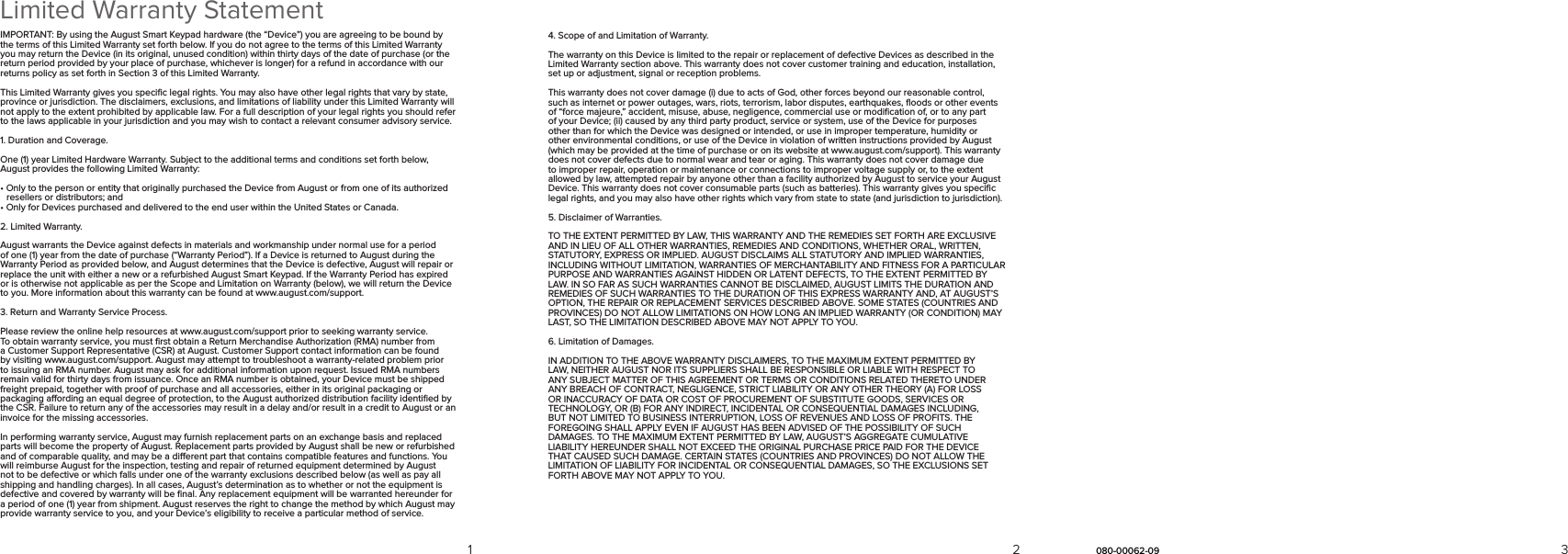 Limited Warranty StatementIMPORTANT: By using the August Smart Keypad hardware (the “Device”) you are agreeing to be bound by the terms of this Limited Warranty set forth below. If you do not agree to the terms of this Limited Warranty you may return the Device (in its original, unused condition) within thirty days of the date of purchase (or the return period provided by your place of purchase, whichever is longer) for a refund in accordance with our returns policy as set forth in Section 3 of this Limited Warranty.This Limited Warranty gives you speciﬁc legal rights. You may also have other legal rights that vary by state, province or jurisdiction. The disclaimers, exclusions, and limitations of liability under this Limited Warranty will not apply to the extent prohibited by applicable law. For a full description of your legal rights you should refer to the laws applicable in your jurisdiction and you may wish to contact a relevant consumer advisory service.1. Duration and Coverage.One (1) year Limited Hardware Warranty. Subject to the additional terms and conditions set forth below, August provides the following Limited Warranty:• Only to the person or entity that originally purchased the Device from August or from one of its authorized      resellers or distributors; and• Only for Devices purchased and delivered to the end user within the United States or Canada.2. Limited Warranty.August warrants the Device against defects in materials and workmanship under normal use for a period of one (1) year from the date of purchase (“Warranty Period”). If a Device is returned to August during the Warranty Period as provided below, and August determines that the Device is defective, August will repair or replace the unit with either a new or a refurbished August Smart Keypad. If the Warranty Period has expired or is otherwise not applicable as per the Scope and Limitation on Warranty (below), we will return the Device to you. More information about this warranty can be found at www.august.com/support.3. Return and Warranty Service Process.Please review the online help resources at www.august.com/support prior to seeking warranty service. To obtain warranty service, you must ﬁrst obtain a Return Merchandise Authorization (RMA) number from a Customer Support Representative (CSR) at August. Customer Support contact information can be found by visiting www.august.com/support. August may attempt to troubleshoot a warranty-related problem prior to issuing an RMA number. August may ask for additional information upon request. Issued RMA numbers remain valid for thirty days from issuance. Once an RMA number is obtained, your Device must be shipped freight prepaid, together with proof of purchase and all accessories, either in its original packaging or packaging aording an equal degree of protection, to the August authorized distribution facility identiﬁed by the CSR. Failure to return any of the accessories may result in a delay and/or result in a credit to August or an invoice for the missing accessories.In performing warranty service, August may furnish replacement parts on an exchange basis and replaced parts will become the property of August. Replacement parts provided by August shall be new or refurbished and of comparable quality, and may be a dierent part that contains compatible features and functions. You will reimburse August for the inspection, testing and repair of returned equipment determined by August not to be defective or which falls under one of the warranty exclusions described below (as well as pay all shipping and handling charges). In all cases, August’s determination as to whether or not the equipment is defective and covered by warranty will be ﬁnal. Any replacement equipment will be warranted hereunder for a period of one (1) year from shipment. August reserves the right to change the method by which August may provide warranty service to you, and your Device’s eligibility to receive a particular method of service.4. Scope of and Limitation of Warranty.The warranty on this Device is limited to the repair or replacement of defective Devices as described in the Limited Warranty section above. This warranty does not cover customer training and education, installation, set up or adjustment, signal or reception problems.This warranty does not cover damage (i) due to acts of God, other forces beyond our reasonable control, such as internet or power outages, wars, riots, terrorism, labor disputes, earthquakes, ﬂoods or other events of “force majeure,” accident, misuse, abuse, negligence, commercial use or modiﬁcation of, or to any part of your Device; (ii) caused by any third party product, service or system, use of the Device for purposes other than for which the Device was designed or intended, or use in improper temperature, humidity or other environmental conditions, or use of the Device in violation of written instructions provided by August (which may be provided at the time of purchase or on its website at www.august.com/support). This warranty does not cover defects due to normal wear and tear or aging. This warranty does not cover damage due to improper repair, operation or maintenance or connections to improper voltage supply or, to the extent allowed by law, attempted repair by anyone other than a facility authorized by August to service your August Device. This warranty does not cover consumable parts (such as batteries). This warranty gives you speciﬁc legal rights, and you may also have other rights which vary from state to state (and jurisdiction to jurisdiction).5. Disclaimer of Warranties.TO THE EXTENT PERMITTED BY LAW, THIS WARRANTY AND THE REMEDIES SET FORTH ARE EXCLUSIVE AND IN LIEU OF ALL OTHER WARRANTIES, REMEDIES AND CONDITIONS, WHETHER ORAL, WRITTEN, STATUTORY, EXPRESS OR IMPLIED. AUGUST DISCLAIMS ALL STATUTORY AND IMPLIED WARRANTIES, INCLUDING WITHOUT LIMITATION, WARRANTIES OF MERCHANTABILITY AND FITNESS FOR A PARTICULAR PURPOSE AND WARRANTIES AGAINST HIDDEN OR LATENT DEFECTS, TO THE EXTENT PERMITTED BY LAW. IN SO FAR AS SUCH WARRANTIES CANNOT BE DISCLAIMED, AUGUST LIMITS THE DURATION AND REMEDIES OF SUCH WARRANTIES TO THE DURATION OF THIS EXPRESS WARRANTY AND, AT AUGUST’S OPTION, THE REPAIR OR REPLACEMENT SERVICES DESCRIBED ABOVE. SOME STATES (COUNTRIES AND PROVINCES) DO NOT ALLOW LIMITATIONS ON HOW LONG AN IMPLIED WARRANTY (OR CONDITION) MAY LAST, SO THE LIMITATION DESCRIBED ABOVE MAY NOT APPLY TO YOU.6. Limitation of Damages.IN ADDITION TO THE ABOVE WARRANTY DISCLAIMERS, TO THE MAXIMUM EXTENT PERMITTED BY LAW, NEITHER AUGUST NOR ITS SUPPLIERS SHALL BE RESPONSIBLE OR LIABLE WITH RESPECT TO ANY SUBJECT MATTER OF THIS AGREEMENT OR TERMS OR CONDITIONS RELATED THERETO UNDER ANY BREACH OF CONTRACT, NEGLIGENCE, STRICT LIABILITY OR ANY OTHER THEORY (A) FOR LOSS OR INACCURACY OF DATA OR COST OF PROCUREMENT OF SUBSTITUTE GOODS, SERVICES OR TECHNOLOGY, OR (B) FOR ANY INDIRECT, INCIDENTAL OR CONSEQUENTIAL DAMAGES INCLUDING, BUT NOT LIMITED TO BUSINESS INTERRUPTION, LOSS OF REVENUES AND LOSS OF PROFITS. THE FOREGOING SHALL APPLY EVEN IF AUGUST HAS BEEN ADVISED OF THE POSSIBILITY OF SUCH DAMAGES. TO THE MAXIMUM EXTENT PERMITTED BY LAW, AUGUST’S AGGREGATE CUMULATIVE LIABILITY HEREUNDER SHALL NOT EXCEED THE ORIGINAL PURCHASE PRICE PAID FOR THE DEVICE THAT CAUSED SUCH DAMAGE. CERTAIN STATES (COUNTRIES AND PROVINCES) DO NOT ALLOW THE LIMITATION OF LIABILITY FOR INCIDENTAL OR CONSEQUENTIAL DAMAGES, SO THE EXCLUSIONS SET FORTH ABOVE MAY NOT APPLY TO YOU.321 080-00062-09