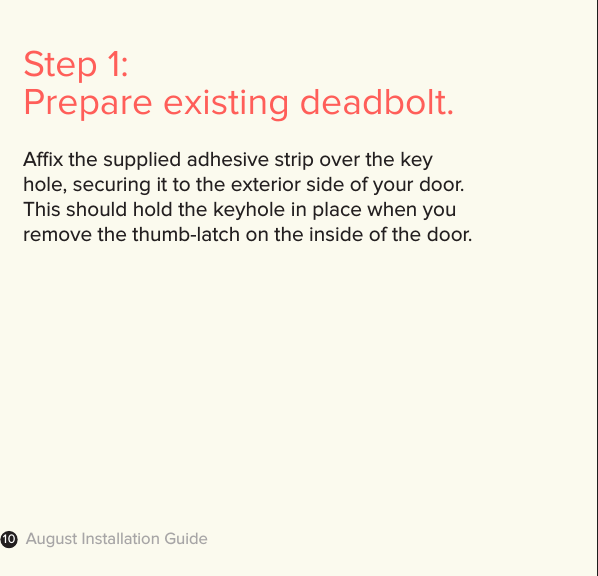 August Installation Guide10Step 1: Prepare existing deadbolt.Ax the supplied adhesive strip over the key  hole, securing it to the exterior side of your door.  This should hold the keyhole in place when you  remove the thumb-latch on the inside of the door.