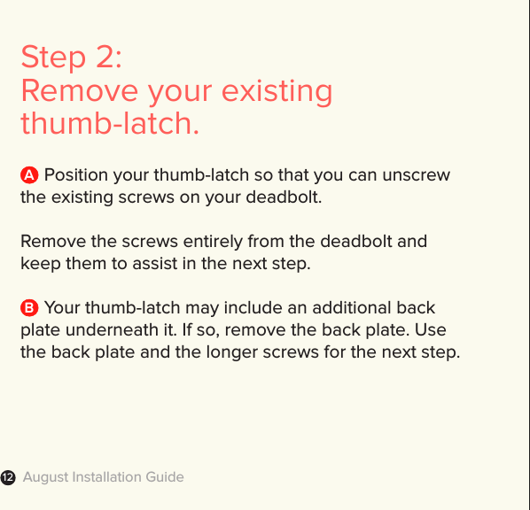 August Installation Guide12Step 2: Remove your existing thumb-latch.     Position your thumb-latch so that you can unscrew the existing screws on your deadbolt.  Remove the screws entirely from the deadbolt and keep them to assist in the next step.      Your thumb-latch may include an additional back plate underneath it. If so, remove the back plate. Use the back plate and the longer screws for the next step. AB