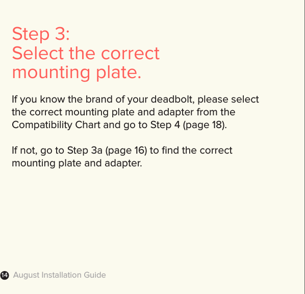 August Installation Guide14Step 3: Select the correct mounting plate.If you know the brand of your deadbolt, please selectthe correct mounting plate and adapter from the  Compatibility Chart and go to Step 4 (page 18).If not, go to Step 3a (page 16) to ﬁnd the correct mounting plate and adapter.   