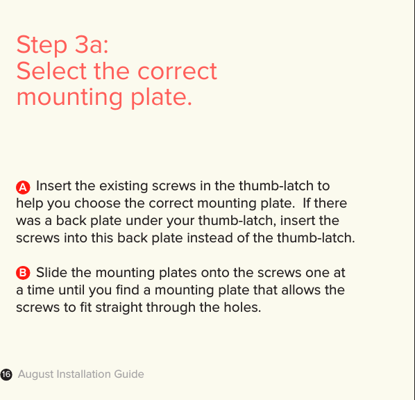 August Installation Guide16Step 3a: Select the correct mounting plate.       Insert the existing screws in the thumb-latch to help you choose the correct mounting plate.  If there was a back plate under your thumb-latch, insert the screws into this back plate instead of the thumb-latch.  Slide the mounting plates onto the screws one at a time until you ﬁnd a mounting plate that allows the screws to ﬁt straight through the holes.AB