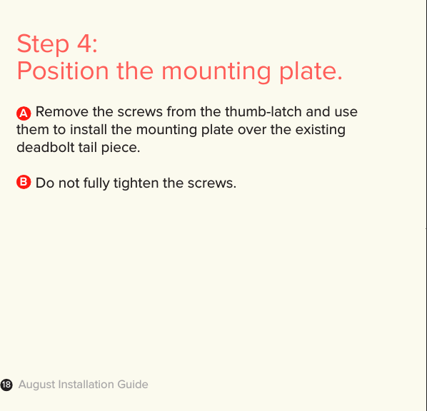 August Installation Guide18Step 4: Position the mounting plate.     Remove the screws from the thumb-latch and use them to install the mounting plate over the existing deadbolt tail piece.       Do not fully tighten the screws.AB