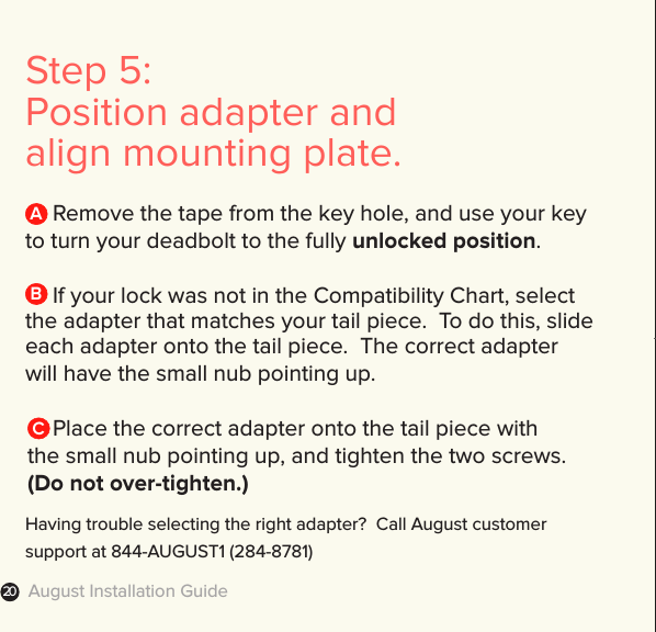 August Installation Guide20Step 5: Position adapter and  align mounting plate.  Remove the tape from the key hole, and use your key to turn your deadbolt to the fully unlocked position.  If your lock was not in the Compatibility Chart, select the adapter that matches your tail piece.  To do this, slide each adapter onto the tail piece.  The correct adapter will have the small nub pointing up.  Place the correct adapter onto the tail piece with  the small nub pointing up, and tighten the two screws.   (Do not over-tighten.)ABCHaving trouble selecting the right adapter?  Call August customer support at 844-AUGUST1 (284-8781) 