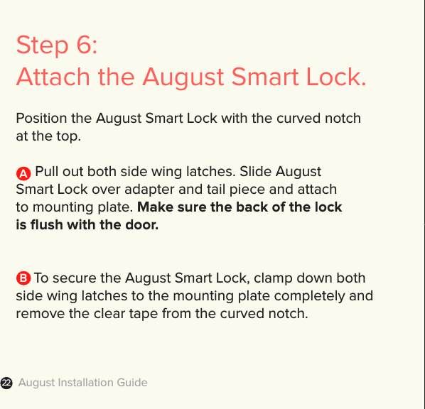 August Installation Guide22Step 6: Attach the August Smart Lock.Position the August Smart Lock with the curved notch  at the top.     Pull out both side wing latches. Slide August  Smart Lock over adapter and tail piece and attach  to mounting plate. Make sure the back of the lock  is ﬂush with the door.   To secure the August Smart Lock, clamp down both side wing latches to the mounting plate completely and remove the clear tape from the curved notch. AB