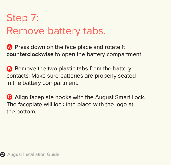 August Installation Guide24Step 7: Remove battery tabs.  Press down on the face place and rotate it  counterclockwise to open the battery compartment.  Remove the two plastic tabs from the battery  contacts. Make sure batteries are properly seated  in the battery compartment.   Align faceplate hooks with the August Smart Lock.  The faceplate will lock into place with the logo at  the bottom.BAC