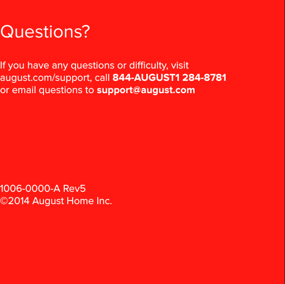 August Installation Guide28Questions?If you have any questions or diculty, visit august.com/support, call 844-AUGUST1 284-8781  or email questions to support@august.com1006-0000-A Rev5 ©2014 August Home Inc.