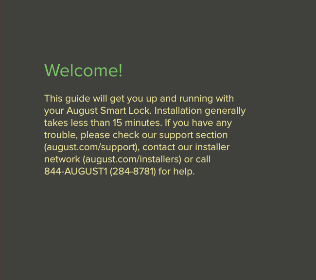 3Welcome!This guide will get you up and running with  your August Smart Lock. Installation generally takes less than 15 minutes. If you have any  trouble, please check our support section  (august.com/support), contact our installer  network (august.com/installers) or call  844-AUGUST1 (284-8781) for help.  