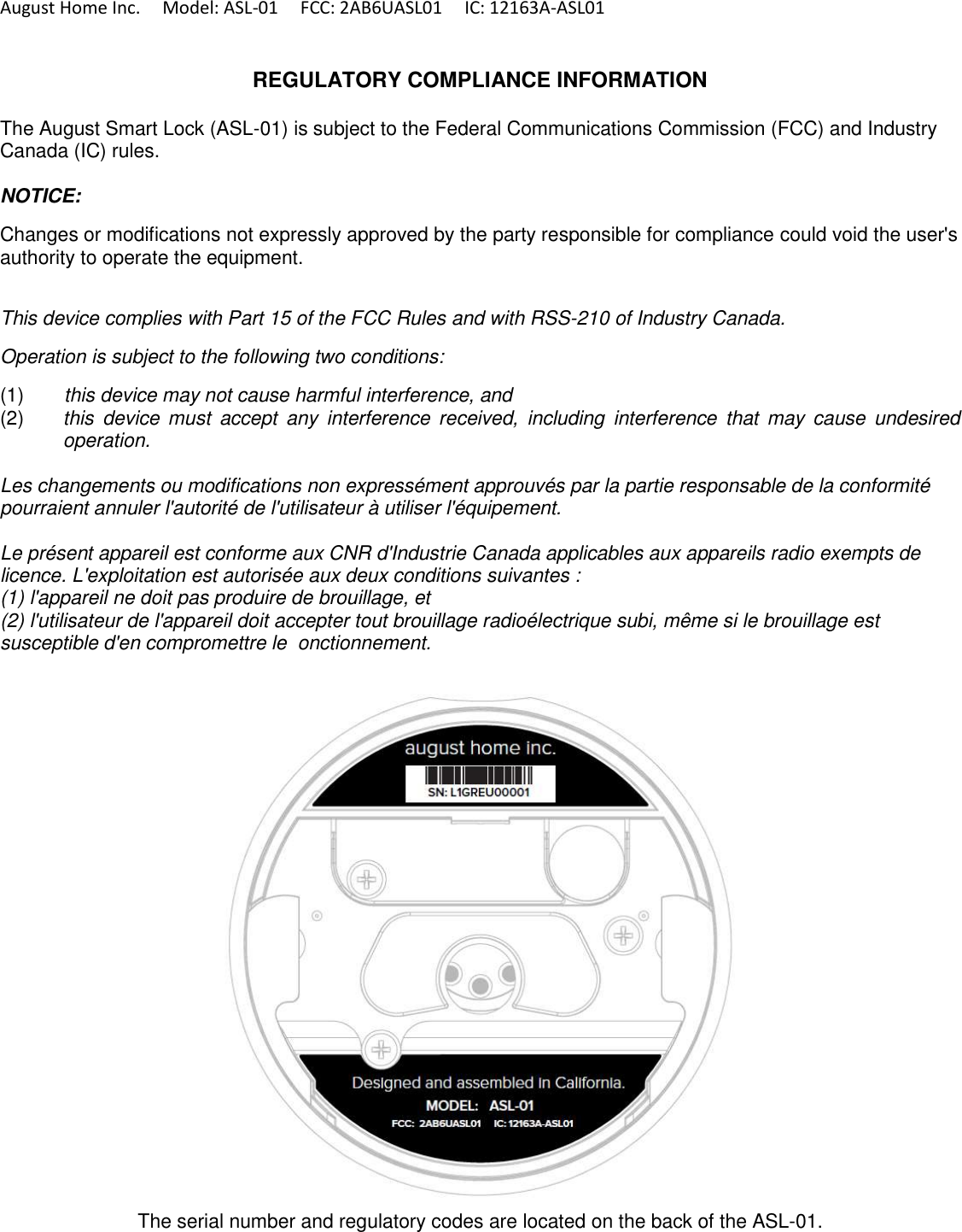 August Home Inc.     Model: ASL-01     FCC: 2AB6UASL01     IC: 12163A-ASL01   REGULATORY COMPLIANCE INFORMATION  The August Smart Lock (ASL-01) is subject to the Federal Communications Commission (FCC) and Industry Canada (IC) rules.  NOTICE:  Changes or modifications not expressly approved by the party responsible for compliance could void the user&apos;s authority to operate the equipment.  This device complies with Part 15 of the FCC Rules and with RSS-210 of Industry Canada.  Operation is subject to the following two conditions:  (1)  this device may not cause harmful interference, and  (2)  this  device must  accept  any  interference  received,  including  interference  that  may  cause  undesired operation.   Les changements ou modifications non expressément approuvés par la partie responsable de la conformité pourraient annuler l&apos;autorité de l&apos;utilisateur à utiliser l&apos;équipement.  Le présent appareil est conforme aux CNR d&apos;Industrie Canada applicables aux appareils radio exempts de licence. L&apos;exploitation est autorisée aux deux conditions suivantes : (1) l&apos;appareil ne doit pas produire de brouillage, et (2) l&apos;utilisateur de l&apos;appareil doit accepter tout brouillage radioélectrique subi, même si le brouillage est susceptible d&apos;en compromettre le  onctionnement.    The serial number and regulatory codes are located on the back of the ASL-01. 