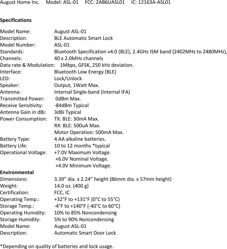 August Home Inc.     Model: ASL-01     FCC: 2AB6UASL01     IC: 12163A-ASL01 Specifications Model Name:    August ASL-01 Description:  BLE Automatic Smart Lock  Model Number:   ASL-01 Standards:  Bluetooth Specification v4.0 (BLE), 2.4GHz ISM band (2402MHz to 2480MHz), Channels:  40 x 2.0MHz channels Data rate &amp; Modulation:    1Mbps, GFSK, 250 kHz deviation. Interface:  Bluetooth Low Energy (BLE) LED:  Lock/Unlock Speaker:  Output, 1Watt Max. Antenna:  Internal Single-band (Internal IFA) Transmitted Power:   0dBm Max. Receive Sensitivity:  -84dBm Typical Antenna Gain in dBi:  3dBi Typical Power Consumption:  TX: BLE: 30mA Max. RX: BLE: 500uA Max. Motor Operation: 500mA Max. Battery Type:  4 AA alkaline batteries. Battery Life:  10 to 12 months *typical Operational Voltage:  +7.0V Maximum Voltage.  +6.0V Nominal Voltage.  +4.0V Minimum Voltage. Environmental Dimensions:  3.39” dia. x 2.24” height (86mm dia. x 57mm height) Weight:   14.0 oz. (400 g) Certification:    FCC, IC Operating Temp.:  +32°F to +131°F (0°C to 55°C) Storage Temp.:    -4°F to +140°F (-40°C to 60°C) Operating Humidity:  10% to 85% Noncondensing Storage Humidity:  5% to 90% Noncondensing Model Name:    August ASL-01 Description:  Automatic Smart Door Lock *Depending on quality of batteries and lock usage.