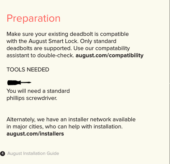 August Installation Guide4PreparationMake sure your existing deadbolt is compatible  with the August Smart Lock. Only standard deadbolts are supported. Use our compatability  assistant to double-check. august.com/compatibilityTOOLS NEEDEDYou will need a standard  phillips screwdriver.Alternately, we have an installer network available  in major cities, who can help with installation. august.com/installers