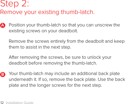 Installation Guide12Step 2: Remove your existing thumb-latch.Position your thumb-latch so that you can unscrew the existing screws on your deadbolt.  Remove the screws entirely from the deadbolt and keep them to assist in the next step. After removing the screws, be sure to unlock your deadbolt before removing the thumb-latch.Your thumb-latch may include an additional back plate underneath it. If so, remove the back plate. Use the back plate and the longer screws for the next step. BA