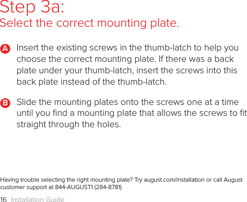 Installation Guide16Step 3a: Select the correct mounting plate.Insert the existing screws in the thumb-latch to help you choose the correct mounting plate. If there was a back plate under your thumb-latch, insert the screws into this back plate instead of the thumb-latch.Slide the mounting plates onto the screws one at a time until you ﬁnd a mounting plate that allows the screws to ﬁt straight through the holes.BHaving trouble selecting the right mounting plate? Try august.com/installation or call August customer support at 844-AUGUST1 (284-8781) A