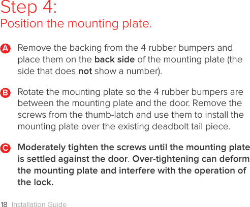 Installation Guide18Step 4: Position the mounting plate.Remove the backing from the 4 rubber bumpers and place them on the back side of the mounting plate (the side that does not show a number). Rotate the mounting plate so the 4 rubber bumpers are between the mounting plate and the door. Remove the screws from the thumb-latch and use them to install the mounting plate over the existing deadbolt tail piece. Moderately tighten the screws until the mounting plate is settled against the door. Over-tightening can deform the mounting plate and interfere with the operation of the lock.BAC