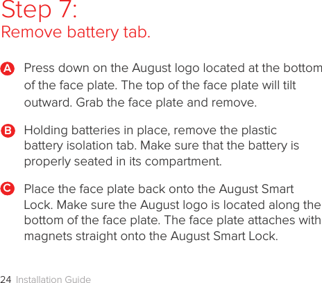 Installation Guide24Step 7:  Remove battery tab.Press down on the August logo located at the bottom of the face plate. The top of the face plate will tilt outward. Grab the face plate and remove.Holding batteries in place, remove the plastic  battery isolation tab. Make sure that the battery is  properly seated in its compartment. Place the face plate back onto the August Smart Lock. Make sure the August logo is located along the bottom of the face plate. The face plate attaches with magnets straight onto the August Smart Lock. ABC