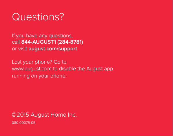 Installation Guide28Questions?If you have any questions,  call 844-AUGUST1 (284-8781) or visit august.com/supportLost your phone? Go to  www.august.com to disable the August app running on your phone. ©2015 August Home Inc.080-00075-05