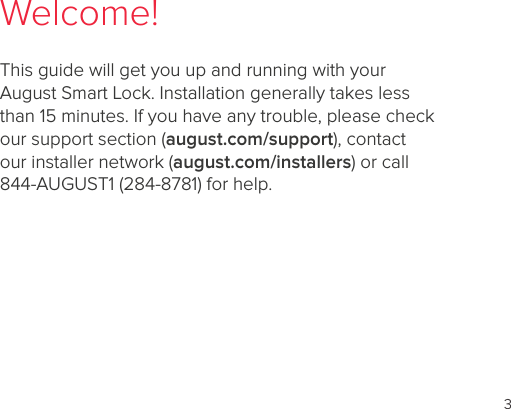 3Welcome!This guide will get you up and running with your August Smart Lock. Installation generally takes less than 15 minutes. If you have any trouble, please check our support section (august.com/support), contact our installer network (august.com/installers) or call 844-AUGUST1 (284-8781) for help.