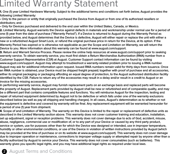 August Terms and Conditions2Limited Warranty Statement 1. One (1) year Limited Hardware Warranty. Subject to the additional terms and conditions set forth below, August provides the following Limited Warranty:• Only to the person or entity that originally purchased the Device from August or from one of its authorized resellers or distributors; and• Only for Devices purchased and delivered to the end user within the United States, Canada, or Mexico.2. Limited Warranty. August warrants the Device against defects in materials and workmanship under normal use for a period of one (1) year from the date of purchase (“Warranty Period”). If a Device is returned to August during the Warranty Period as provided below, and August determines that the Device is defective, August will either repair or replace the unit with either a new or a refurbished August Smart Lock, or refund the original purchase price in return for the Device, at its option. If the Warranty Period has expired or is otherwise not applicable as per the Scope and Limitation on Warranty, we will return the Device to you. More information about this warranty can be found at www.august.com/support.3. Return and Warrant Service Process. Please review the online help resources at www.august.com/support prior to seeking warranty service. To obtain warranty service, you must ﬁrst obtain a Return Merchandise Authorization (RMA) number from a Customer Support Representative (CSR) at August. Customer Support contact information can be found by visiting www.august.com/support. August may attempt to troubleshoot a warranty-related problem prior to issuing a RMA number. August may ask for additional information upon request. Issued RMA numbers remain valid for thirty days from issuance. Once an RMA number is obtained, your Device must be shipped freight prepaid; together with proof of purchase and all accessories, either its original packaging or packaging aording an equal degree of protection, to the August authorized distribution facility identiﬁed by the CSR. Failure to return any of the accessories may result in a delay and/or result in a credit to August or an invoice for the missing accessories.In performing warranty service, August may furnish replacement parts on an exchange basis and replaced parts will become the property of August. Replacement parts provided by August shall be new or refurbished and of comparable quality, and may be a dierent part that contains compatible features and functions. You will reimburse August for the inspection, testing and repair of returned equipment determined by August not to be defective or which falls under one of the warranty exclusions described below (as well as pay all shipping and handling charges). In all cases, August’s determination as to whether or not the equipment is defective and covered by warranty will be ﬁnal. Any replacement equipment will be warranted hereunder for a period of one (1) year from shipment.4. Scope of and Limitation of Warranty. The warranty on this Device is limited to the repair or replacement of defective units as described in the Limited Warranty section above. This warranty does not cover customer training and education, installation, set up adjustment, signal or reception problems. This warranty does not cover damage due to acts of God, accident, misuse, abuse, negligence, commercial use or modiﬁcation of, or to any part of your Device or caused by any third party product, service or system, use for purposes other than for which the Device was designed or intended, use in improper temperature, humidity or other environmental conditions, or use of the Device in violation of written instructions provided by August (which may be provided at the time of purchase or on its website at www.august.com/support). This warranty does not cover damage due to improper operation or maintenance, connections to improper voltage supply or attempted repair by anyone other than a facility authorized by August to service your Device. This warranty does not cover consumables (such as batteries).  This warranty gives you speciﬁc legal rights, and you may have additional legal rights as required under local laws.