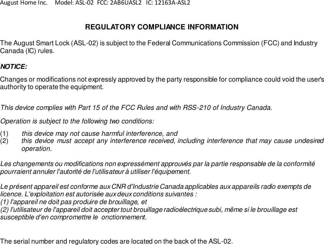 August Home Inc.     Model: ASL-02  FCC: 2AB6UASL2   IC: 12163A-ASL2   REGULATORY COMPLIANCE INFORMATION  The August Smart Lock (ASL-02) is subject to the Federal Communications Commission (FCC) and Industry Canada (IC) rules.  NOTICE:  Changes or modifications not expressly approved by the party responsible for compliance could void the user&apos;s authority to operate the equipment.  This device complies with Part 15 of the FCC Rules and with RSS-210 of Industry Canada.  Operation is subject to the following two conditions:  (1)  this device may not cause harmful interference, and  (2)  this  device must accept any interference received, including interference that may cause undesired operation.   Les changements ou modifications non expressément approuvés par la partie responsable de la conformité pourraient annuler l&apos;autorité de l&apos;utilisateur à utiliser l&apos;équipement.  Le présent appareil est conforme aux CNR d&apos;Industrie Canada applicables aux appareils radio exempts de licence. L&apos;exploitation est autorisée aux deux conditions suivantes : (1) l&apos;appareil ne doit pas produire de brouillage, et (2) l&apos;utilisateur de l&apos;appareil doit accepter tout brouillage radioélectrique subi, même si le brouillage est susceptible d&apos;en compromettre le  onctionnement.    The serial number and regulatory codes are located on the back of the ASL-02. 