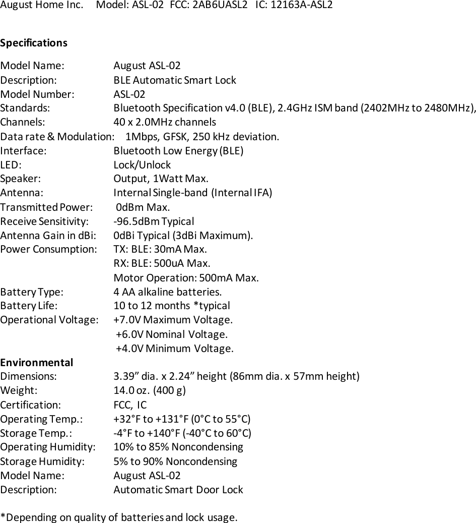 August Home Inc.     Model: ASL-02  FCC: 2AB6UASL2   IC: 12163A-ASL2 Specifications Model Name:    August ASL-02 Description:    BLE Automatic Smart Lock  Model Number:   ASL-02 Standards:    Bluetooth Specification v4.0 (BLE), 2.4GHz ISM band (2402MHz to 2480MHz),  Channels:    40 x 2.0MHz channels Data rate &amp; Modulation:    1Mbps, GFSK, 250 kHz deviation.  Interface:    Bluetooth Low Energy (BLE) LED:      Lock/Unlock Speaker:    Output, 1Watt Max.   Antenna:    Internal Single-band (Internal IFA) Transmitted Power:   0dBm Max. Receive Sensitivity:  -96.5dBm Typical Antenna Gain in dBi:  0dBi Typical (3dBi Maximum). Power Consumption:  TX: BLE: 30mA Max.       RX: BLE: 500uA Max.       Motor Operation: 500mA Max. Battery Type:    4 AA alkaline batteries. Battery Life:    10 to 12 months *typical  Operational Voltage:  +7.0V Maximum Voltage.  +6.0V Nominal Voltage.  +4.0V Minimum Voltage. Environmental Dimensions:    3.39” dia. x 2.24” height (86mm dia. x 57mm height) Weight:    14.0 oz. (400 g) Certification:    FCC, IC Operating Temp.:  +32°F to +131°F (0°C to 55°C) Storage Temp.:    -4°F to +140°F (-40°C to 60°C) Operating Humidity:  10% to 85% Noncondensing Storage Humidity:  5% to 90% Noncondensing Model Name:    August ASL-02 Description:    Automatic Smart Door Lock  *Depending on quality of batteries and lock usage.  