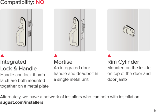 5Alternately, we have a network of installers who can help with installation. august.com/installersCompatibility: NOIntegrated  Lock &amp; Handle  Handle and lock thumb-latch are both mounted together on a metal plateMortise An integrated door handle and deadbolt in a single metal unitRim CylinderMounted on the inside,  on top of the door and  door jamb