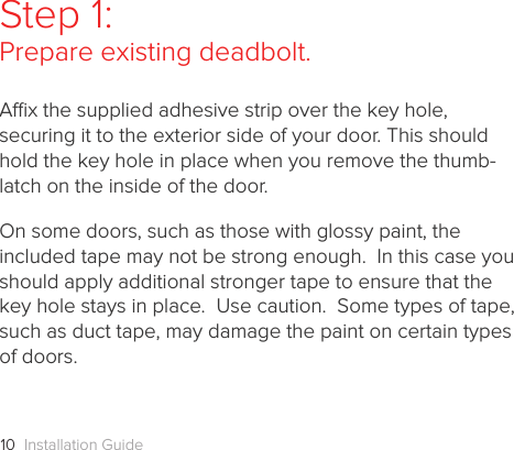 Installation Guide10Step 1: Prepare existing deadbolt.Ax the supplied adhesive strip over the key hole, securing it to the exterior side of your door. This should hold the key hole in place when you remove the thumb-latch on the inside of the door.On some doors, such as those with glossy paint, the included tape may not be strong enough.  In this case you should apply additional stronger tape to ensure that the key hole stays in place.  Use caution.  Some types of tape, such as duct tape, may damage the paint on certain types of doors.