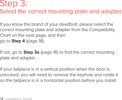 Installation Guide14Step 3: Select the correct mounting plate and adapter.If you know the brand of your deadbolt, please select the correct mounting plate and adapter from the Compatibility Chart on the next page, and then  go to Step 4 (page 18).If not, go to Step 3a (page 16) to ﬁnd the correct mounting plate and adapter. If your tailpiece is in a vertical position when the door is unlocked, you will need to remove the keyhole and rotate it so the tailpiece is in a horizontal position before you install.