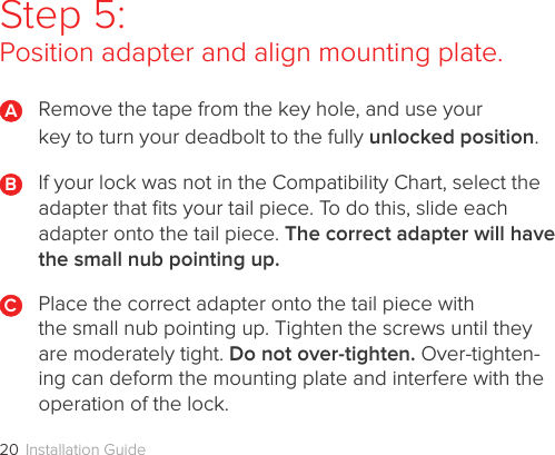 Installation Guide20Step 5: Position adapter and align mounting plate.Remove the tape from the key hole, and use your  key to turn your deadbolt to the fully unlocked position.If your lock was not in the Compatibility Chart, select the adapter that ﬁts your tail piece. To do this, slide each adapter onto the tail piece. The correct adapter will have the small nub pointing up.Place the correct adapter onto the tail piece with  the small nub pointing up. Tighten the screws until they are moderately tight. Do not over-tighten. Over-tighten-ing can deform the mounting plate and interfere with the operation of the lock.BCA