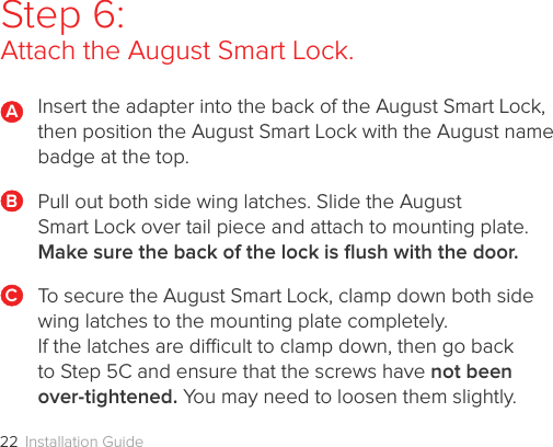 Installation Guide22Step 6:  Attach the August Smart Lock.Insert the adapter into the back of the August Smart Lock, then position the August Smart Lock with the August name badge at the top.Pull out both side wing latches. Slide the August  Smart Lock over tail piece and attach to mounting plate. Make sure the back of the lock is ﬂush with the door.To secure the August Smart Lock, clamp down both side wing latches to the mounting plate completely.  If the latches are dicult to clamp down, then go back to Step 5C and ensure that the screws have not been over-tightened. You may need to loosen them slightly. ABC