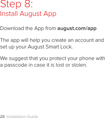 Installation Guide26Step 8:Install August AppDownload the App from august.com/appThe app will help you create an account and  set up your August Smart Lock. We suggest that you protect your phone with  a passcode in case it is lost or stolen.